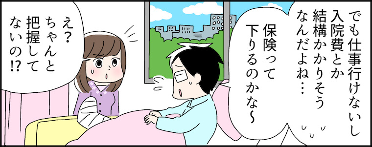 「でも仕事行けないし、入院費とか結構かかりそうなんだよね・・・保険って下りるのかな〜」「え？ちゃんと把握してないの!?」