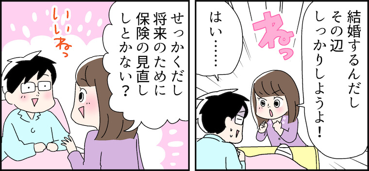 「結婚するんだしその辺しっかりしようよ！ね！」「はい・・・・・・」「せっかくだし将来のために保険の見直ししとかない？」いいねっ