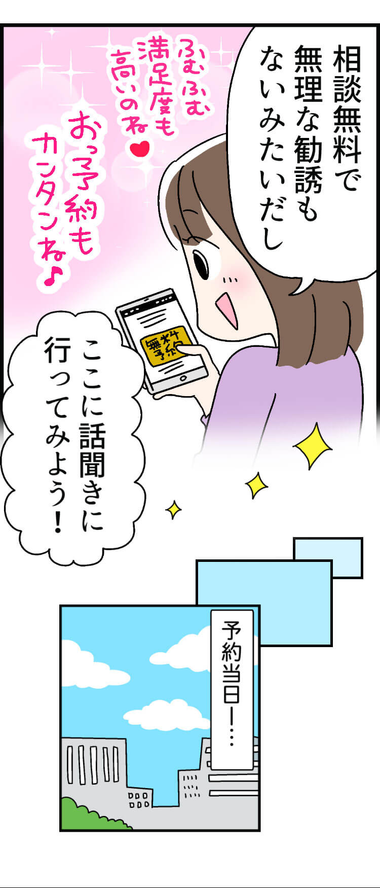 「相談無料で無理な勧誘もないみたいだし」ふむふむ満足度も高いのね「ここに話聞きに行ってみよう！」おっ予約もカンタンね(予約当日ー・・・)