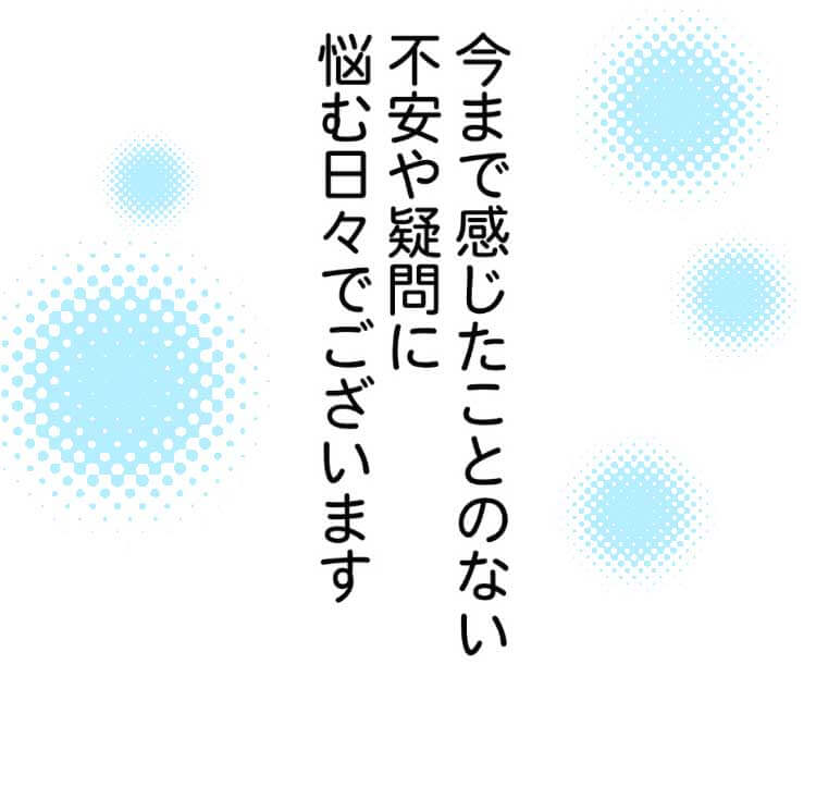 今まで感じたことのない不安や疑問に悩む日々でございます