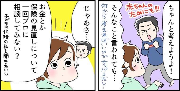 「ちゃんと考えようよ!」（赤ちゃんのためにも!!!）「そんなこと言われても..... 」（何から考えればいいのかサッパリだし..... ）「じゃあさ」「お金とか、保険の見直しについて一回信頼できるアドバイザーに相談してみない？」（子どもの保険の話も聞きたいし）