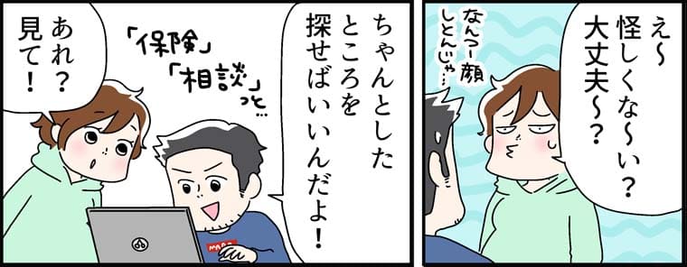 「え~ 怪しくな~い? 大丈夫~? 」（なんつー顔しとんじゃ…）「ちゃんとした ところを 探せばいいんだよ!」(「お金」「保険」「相談」っと…)「あれ？見て」