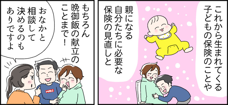 これから生まれてくる子どもの保険のことや、親になる自分たちに必要な保険の見直しと、もちろん 晩御飯の献立のことまで!「おなかと相談して決めるのもありですよ」