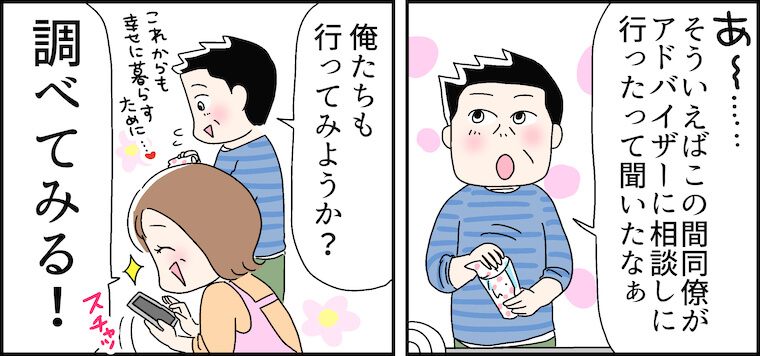 「あ〜……そういえばこの間同僚がアドバイザーに相談しに行ったって聞いたなぁ」「俺たちも行ってみようか?」（これからも幸せに暮らすために…）「調べてみる！」 width=