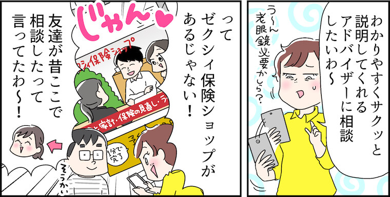 「わかりやすくサクッと説明してくれるアドバイザーに相談したいわ~」（う〜ん老眼鏡必要かしら？）「ってゼクシィ保険ショップがあるじゃない!」「友達が昔ここで相談したって言ってたわ〜!」（そうかい）